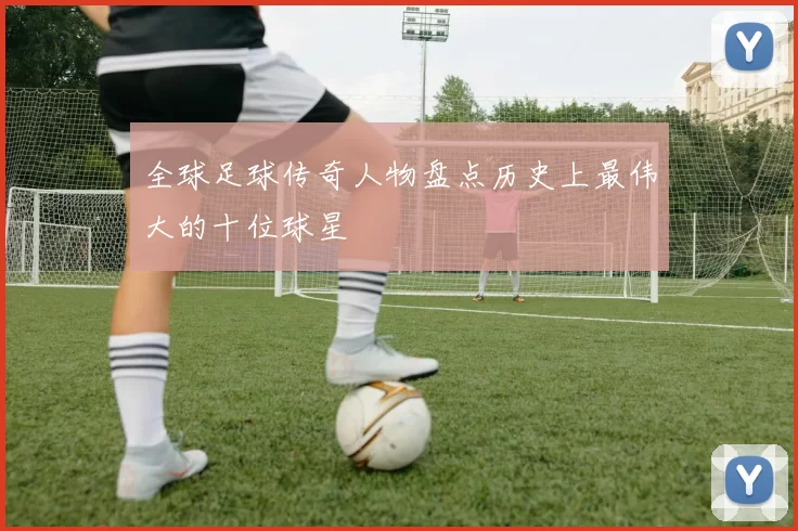 全球足球传奇人物盘点历史上最伟大的十位球星