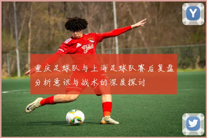 重庆足球队与上海足球队赛后复盘分析意识与战术的深度探讨