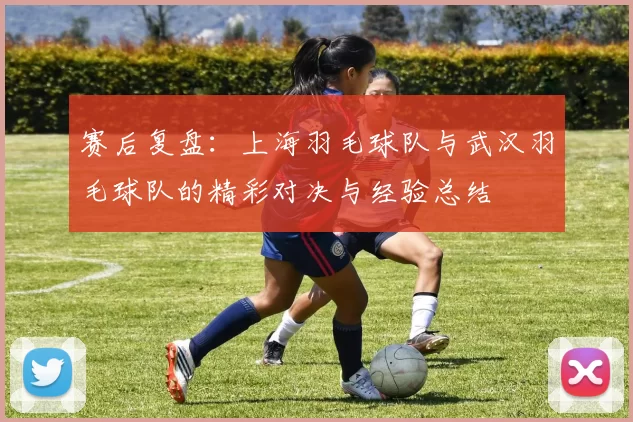 赛后复盘：上海羽毛球队与武汉羽毛球队的精彩对决与经验总结