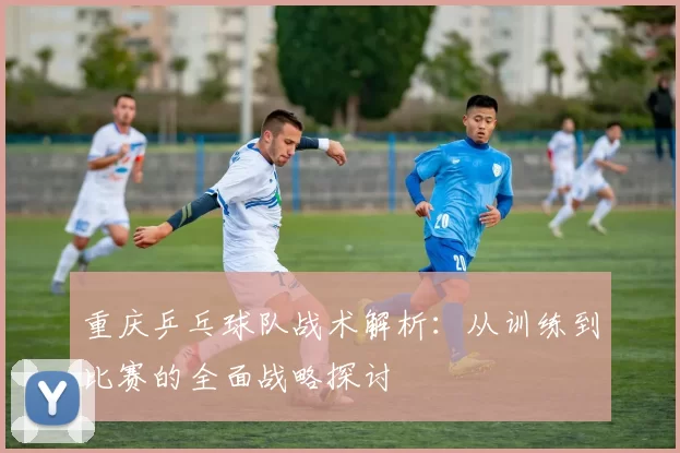 重庆乒乓球队战术解析：从训练到比赛的全面战略探讨