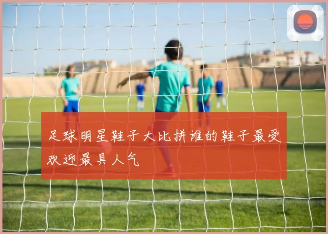 足球明星鞋子大比拼谁的鞋子最受欢迎最具人气