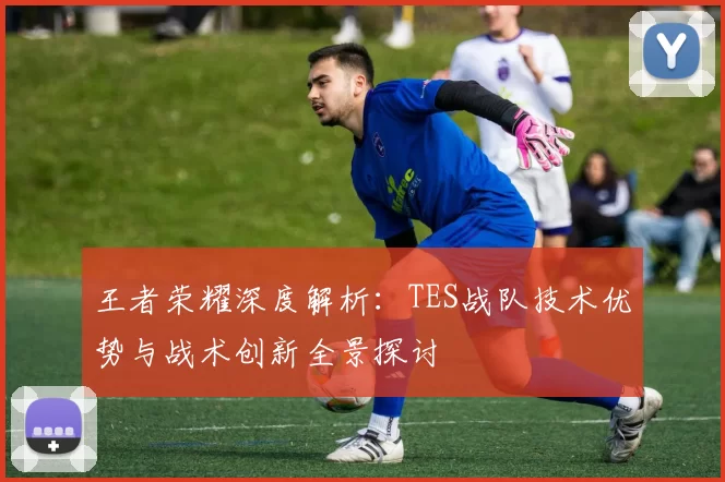 王者荣耀深度解析：TES战队技术优势与战术创新全景探讨