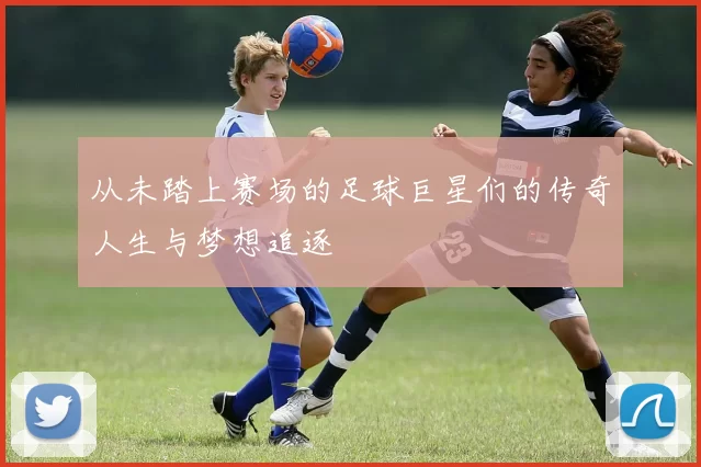 从未踏上赛场的足球巨星们的传奇人生与梦想追逐