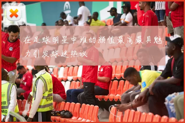 在足球明星中谁的颜值最高最具魅力引发球迷热议