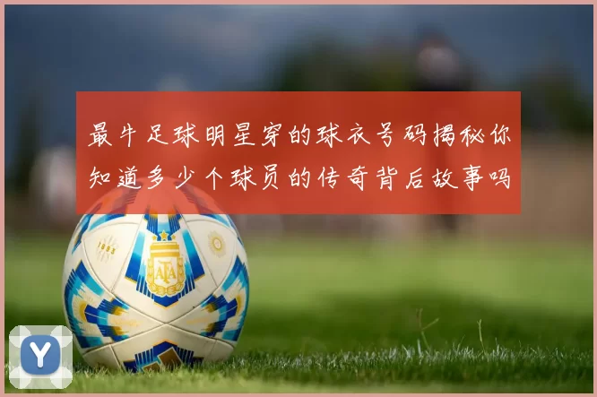 最牛足球明星穿的球衣号码揭秘你知道多少个球员的传奇背后故事吗