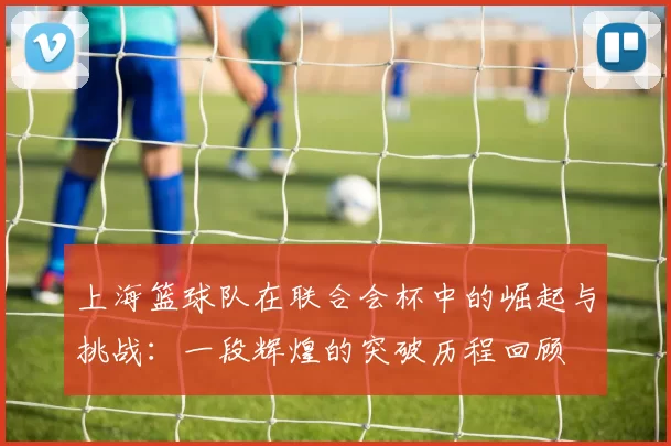 上海篮球队在联合会杯中的崛起与挑战：一段辉煌的突破历程回顾