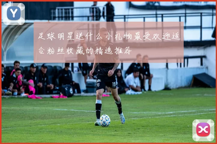 足球明星送什么小礼物最受欢迎适合粉丝收藏的精选推荐