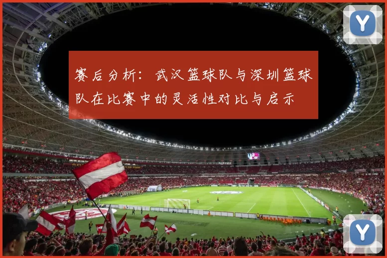 赛后分析：武汉篮球队与深圳篮球队在比赛中的灵活性对比与启示