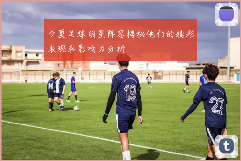 今夏足球明星阵容揭秘他们的精彩表现和影响力分析