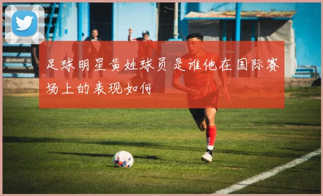 足球明星黄姓球员是谁他在国际赛场上的表现如何