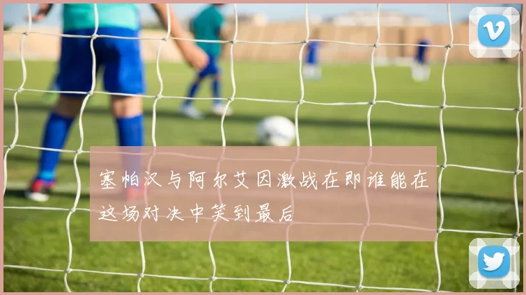 塞帕汉与阿尔艾因激战在即谁能在这场对决中笑到最后