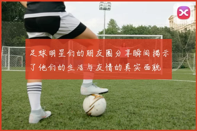 足球明星们的朋友圈分享瞬间揭示了他们的生活与友情的真实面貌