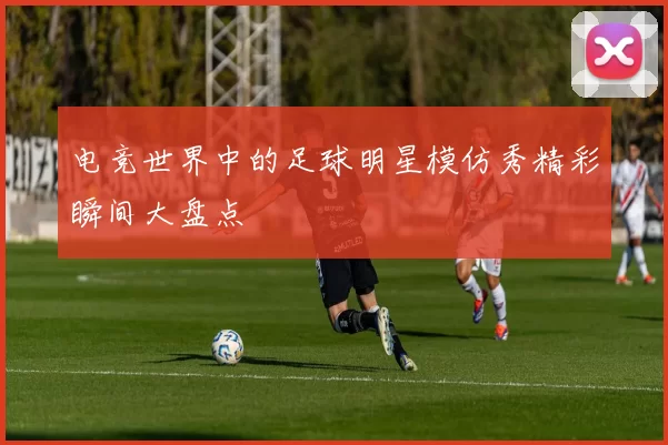 电竞世界中的足球明星模仿秀精彩瞬间大盘点