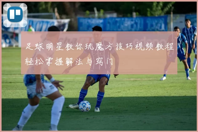足球明星教你玩魔方技巧视频教程轻松掌握解法与窍门