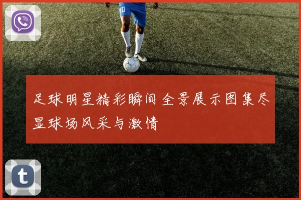 足球明星精彩瞬间全景展示图集尽显球场风采与激情