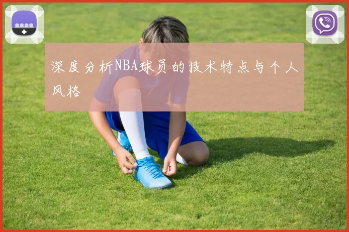 深度分析NBA球员的技术特点与个人风格