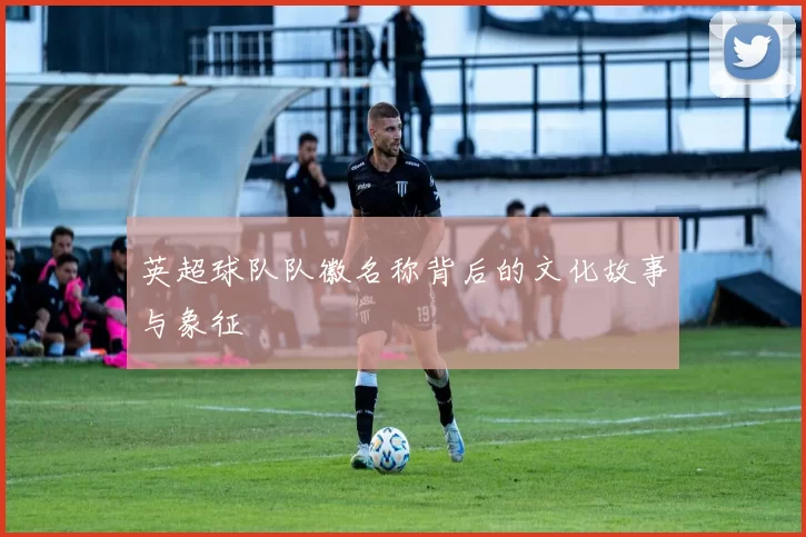 英超球队队徽名称背后的文化故事与象征