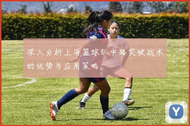 深入分析上海篮球队中路突破战术的优势与应用策略
