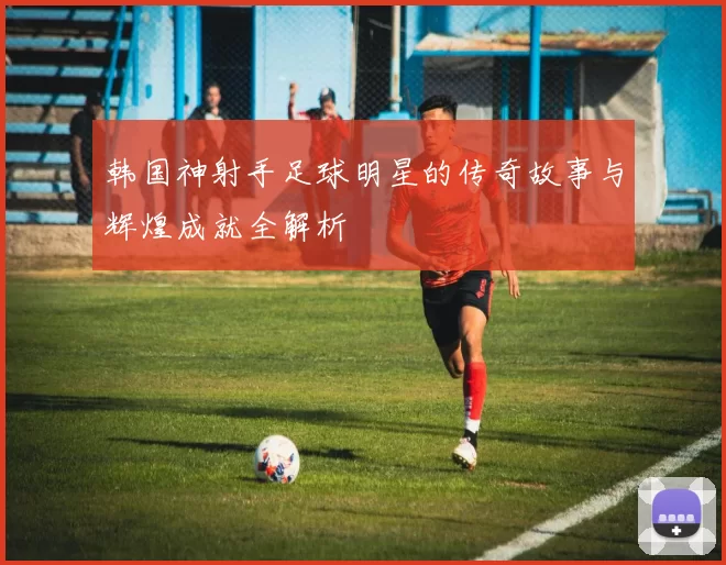 韩国神射手足球明星的传奇故事与辉煌成就全解析