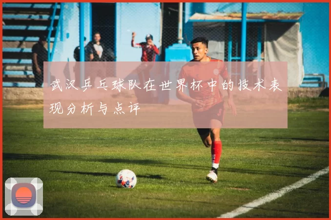 武汉乒乓球队在世界杯中的技术表现分析与点评