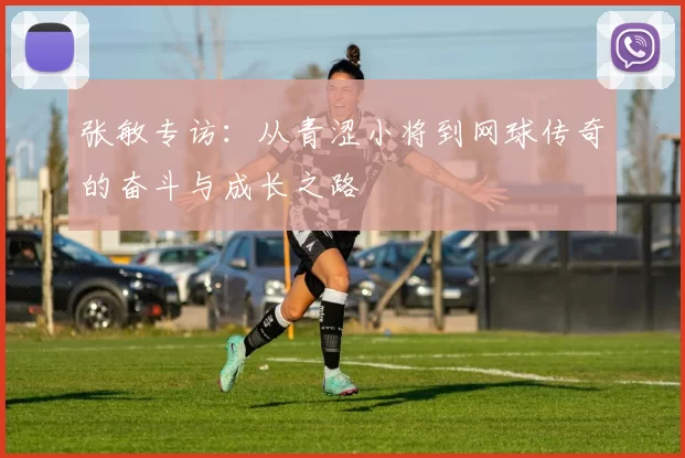 张敏专访：从青涩小将到网球传奇的奋斗与成长之路