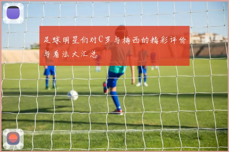 足球明星们对C罗与梅西的精彩评价与看法大汇总