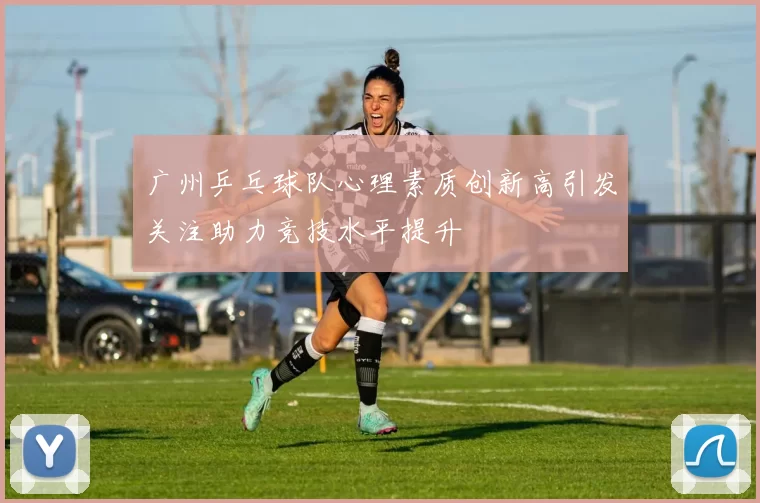 广州乒乓球队心理素质创新高引发关注助力竞技水平提升