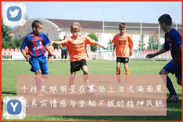 个性足球明星在赛场上泪流满面展现真实情感与坚韧不拔的精神风貌