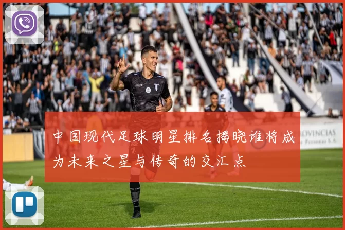 中国现代足球明星排名揭晓谁将成为未来之星与传奇的交汇点