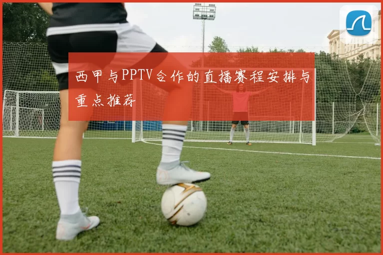 西甲与PPTV合作的直播赛程安排与重点推荐
