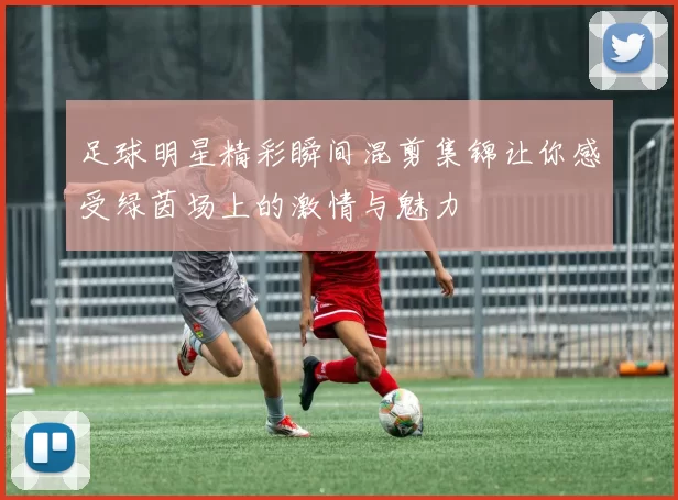 足球明星精彩瞬间混剪集锦让你感受绿茵场上的激情与魅力