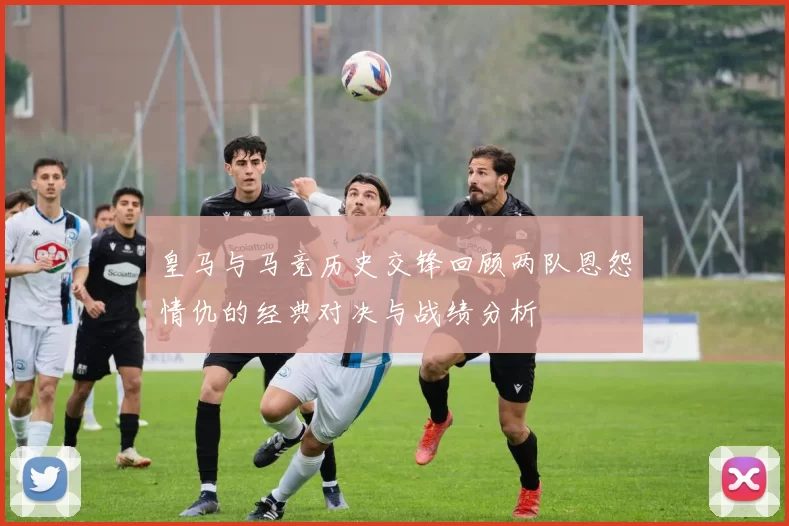 皇马与马竞历史交锋回顾两队恩怨情仇的经典对决与战绩分析