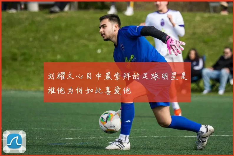 刘耀文心目中最崇拜的足球明星是谁他为何如此喜爱他