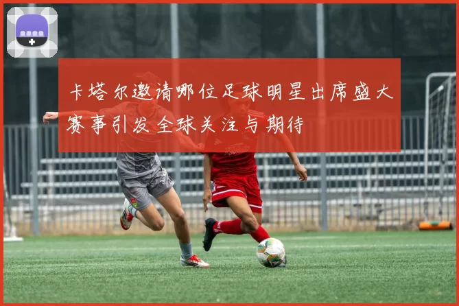 卡塔尔邀请哪位足球明星出席盛大赛事引发全球关注与期待