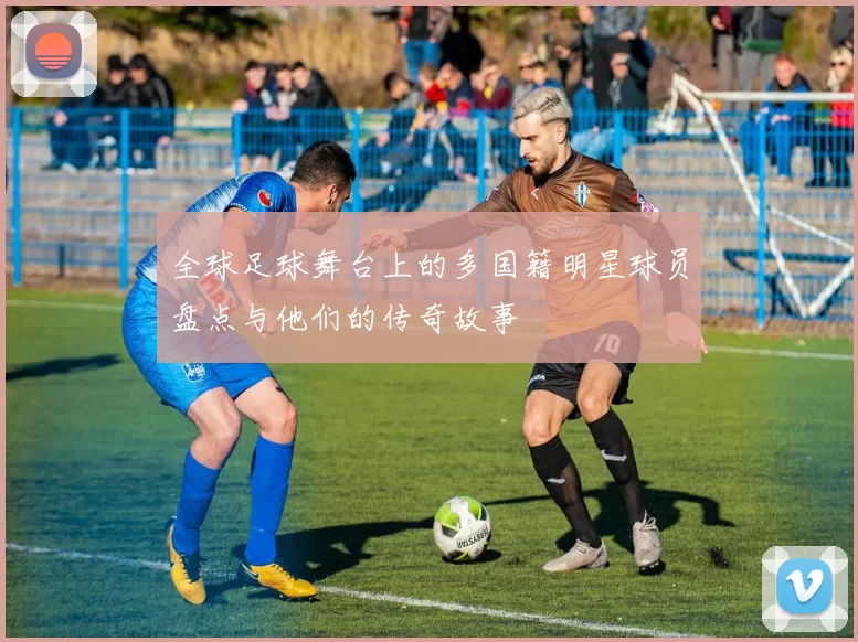 全球足球舞台上的多国籍明星球员盘点与他们的传奇故事