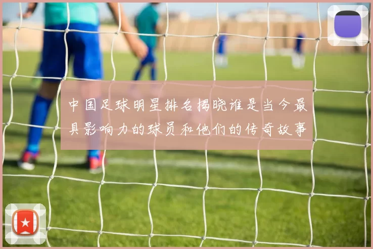 中国足球明星排名揭晓谁是当今最具影响力的球员和他们的传奇故事
