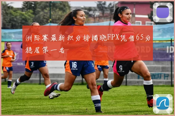 洲际赛最新积分榜揭晓FPX凭借65分稳居第一名