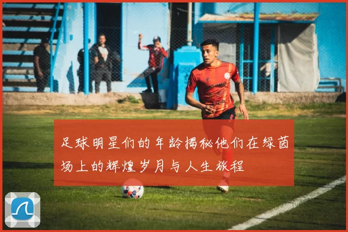 足球明星们的年龄揭秘他们在绿茵场上的辉煌岁月与人生旅程