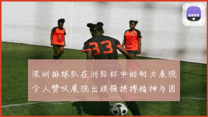 深圳排球队在洲际杯中的耐力表现令人赞叹展现出顽强拼搏精神与团队合作力量