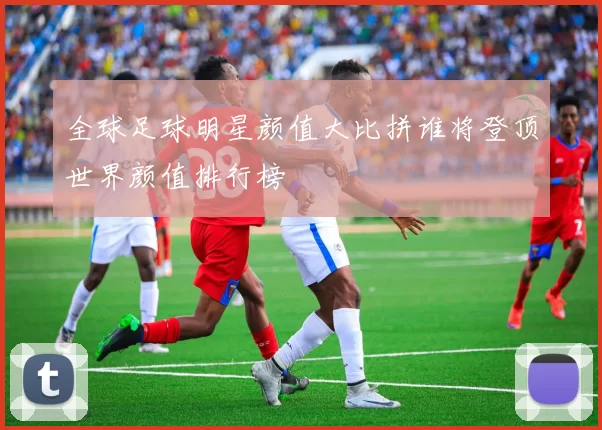 全球足球明星颜值大比拼谁将登顶世界颜值排行榜
