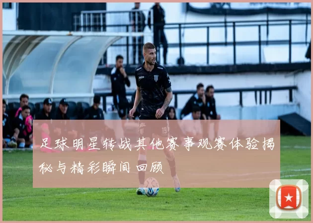 足球明星转战其他赛事观赛体验揭秘与精彩瞬间回顾