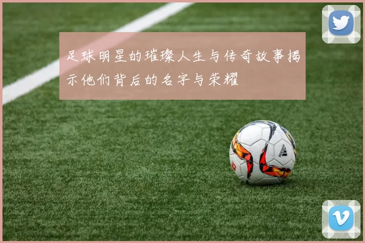 足球明星的璀璨人生与传奇故事揭示他们背后的名字与荣耀