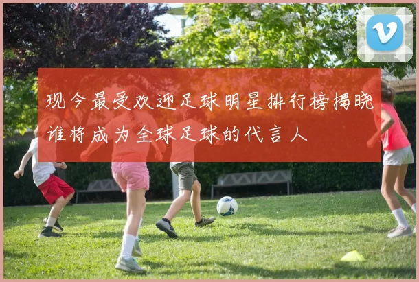 现今最受欢迎足球明星排行榜揭晓谁将成为全球足球的代言人