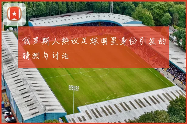 俄罗斯人热议足球明星身份引发的猜测与讨论