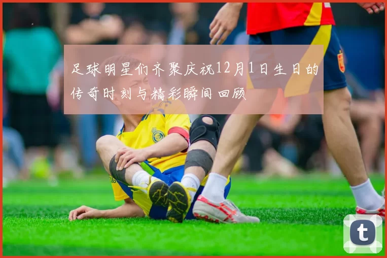 足球明星们齐聚庆祝12月1日生日的传奇时刻与精彩瞬间回顾