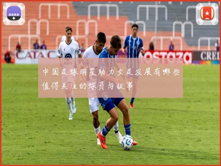 中国足球明星助力女足发展有哪些值得关注的球员与故事
