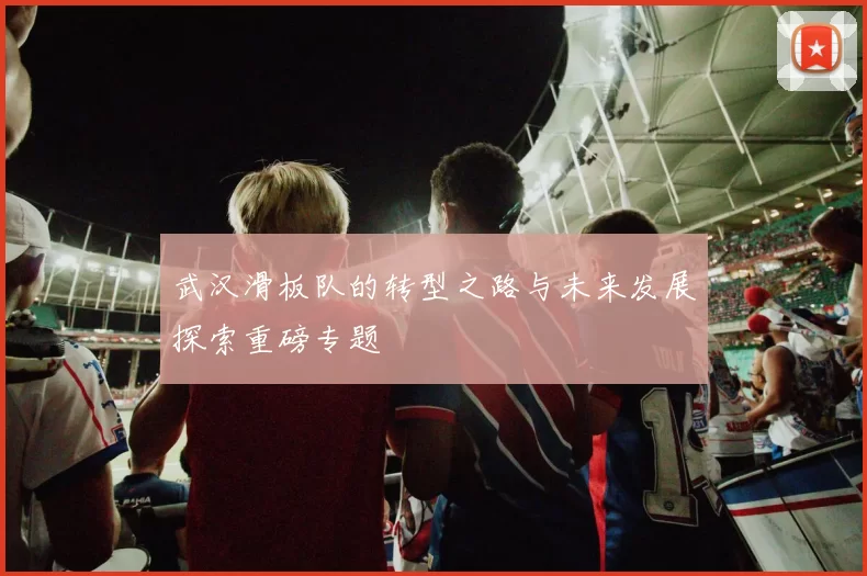 武汉滑板队的转型之路与未来发展探索重磅专题