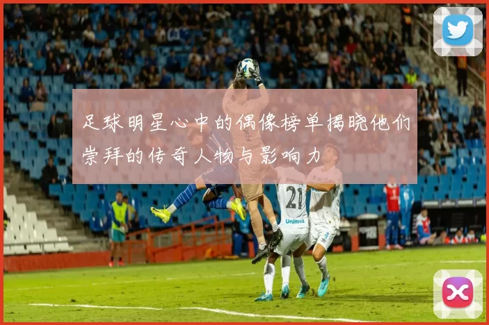足球明星心中的偶像榜单揭晓他们崇拜的传奇人物与影响力