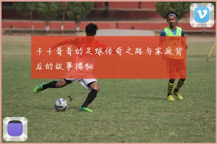 卡卡哥哥的足球传奇之路与家庭背后的故事揭秘