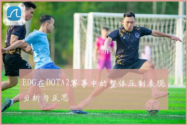 EDG在DOTA2赛事中的整体压制表现分析与反思